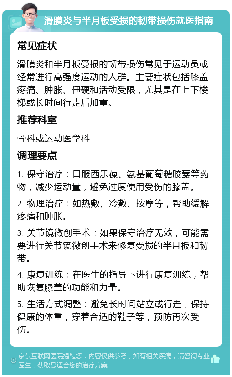 滑膜炎与半月板受损的韧带损伤就医指南 常见症状 滑膜炎和半月板受损的韧带损伤常见于运动员或经常进行高强度运动的人群。主要症状包括膝盖疼痛、肿胀、僵硬和活动受限，尤其是在上下楼梯或长时间行走后加重。 推荐科室 骨科或运动医学科 调理要点 1. 保守治疗：口服西乐葆、氨基葡萄糖胶囊等药物，减少运动量，避免过度使用受伤的膝盖。 2. 物理治疗：如热敷、冷敷、按摩等，帮助缓解疼痛和肿胀。 3. 关节镜微创手术：如果保守治疗无效，可能需要进行关节镜微创手术来修复受损的半月板和韧带。 4. 康复训练：在医生的指导下进行康复训练，帮助恢复膝盖的功能和力量。 5. 生活方式调整：避免长时间站立或行走，保持健康的体重，穿着合适的鞋子等，预防再次受伤。