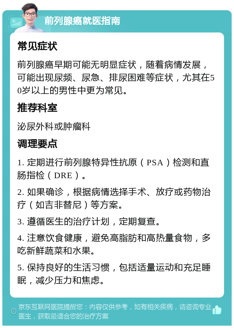 前列腺癌就医指南 常见症状 前列腺癌早期可能无明显症状，随着病情发展，可能出现尿频、尿急、排尿困难等症状，尤其在50岁以上的男性中更为常见。 推荐科室 泌尿外科或肿瘤科 调理要点 1. 定期进行前列腺特异性抗原（PSA）检测和直肠指检（DRE）。 2. 如果确诊，根据病情选择手术、放疗或药物治疗（如吉非替尼）等方案。 3. 遵循医生的治疗计划，定期复查。 4. 注意饮食健康，避免高脂肪和高热量食物，多吃新鲜蔬菜和水果。 5. 保持良好的生活习惯，包括适量运动和充足睡眠，减少压力和焦虑。