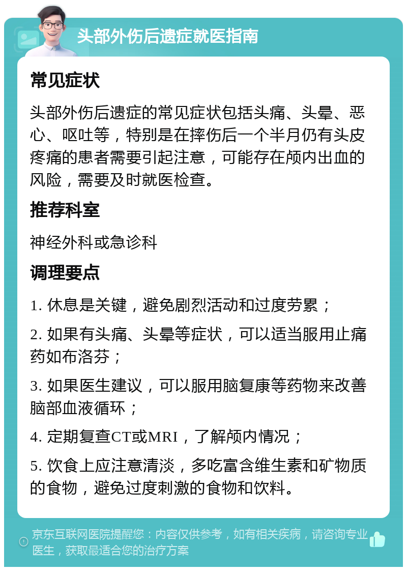 头部外伤后遗症就医指南 常见症状 头部外伤后遗症的常见症状包括头痛、头晕、恶心、呕吐等，特别是在摔伤后一个半月仍有头皮疼痛的患者需要引起注意，可能存在颅内出血的风险，需要及时就医检查。 推荐科室 神经外科或急诊科 调理要点 1. 休息是关键，避免剧烈活动和过度劳累； 2. 如果有头痛、头晕等症状，可以适当服用止痛药如布洛芬； 3. 如果医生建议，可以服用脑复康等药物来改善脑部血液循环； 4. 定期复查CT或MRI，了解颅内情况； 5. 饮食上应注意清淡，多吃富含维生素和矿物质的食物，避免过度刺激的食物和饮料。