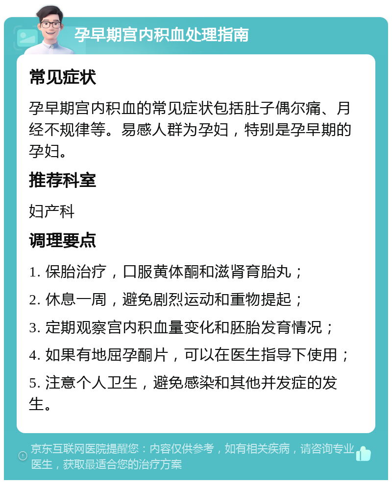 孕早期宫内积血处理指南 常见症状 孕早期宫内积血的常见症状包括肚子偶尔痛、月经不规律等。易感人群为孕妇，特别是孕早期的孕妇。 推荐科室 妇产科 调理要点 1. 保胎治疗，口服黄体酮和滋肾育胎丸； 2. 休息一周，避免剧烈运动和重物提起； 3. 定期观察宫内积血量变化和胚胎发育情况； 4. 如果有地屈孕酮片，可以在医生指导下使用； 5. 注意个人卫生，避免感染和其他并发症的发生。