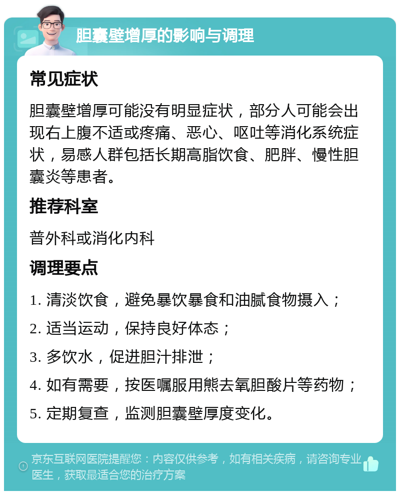 胆囊壁增厚的影响与调理 常见症状 胆囊壁增厚可能没有明显症状，部分人可能会出现右上腹不适或疼痛、恶心、呕吐等消化系统症状，易感人群包括长期高脂饮食、肥胖、慢性胆囊炎等患者。 推荐科室 普外科或消化内科 调理要点 1. 清淡饮食，避免暴饮暴食和油腻食物摄入； 2. 适当运动，保持良好体态； 3. 多饮水，促进胆汁排泄； 4. 如有需要，按医嘱服用熊去氧胆酸片等药物； 5. 定期复查，监测胆囊壁厚度变化。