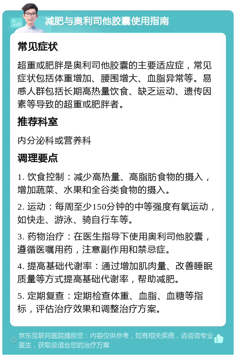 减肥与奥利司他胶囊使用指南 常见症状 超重或肥胖是奥利司他胶囊的主要适应症，常见症状包括体重增加、腰围增大、血脂异常等。易感人群包括长期高热量饮食、缺乏运动、遗传因素等导致的超重或肥胖者。 推荐科室 内分泌科或营养科 调理要点 1. 饮食控制：减少高热量、高脂肪食物的摄入，增加蔬菜、水果和全谷类食物的摄入。 2. 运动：每周至少150分钟的中等强度有氧运动，如快走、游泳、骑自行车等。 3. 药物治疗：在医生指导下使用奥利司他胶囊，遵循医嘱用药，注意副作用和禁忌症。 4. 提高基础代谢率：通过增加肌肉量、改善睡眠质量等方式提高基础代谢率，帮助减肥。 5. 定期复查：定期检查体重、血脂、血糖等指标，评估治疗效果和调整治疗方案。