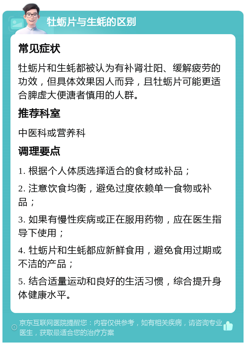 牡蛎片与生蚝的区别 常见症状 牡蛎片和生蚝都被认为有补肾壮阳、缓解疲劳的功效，但具体效果因人而异，且牡蛎片可能更适合脾虚大便溏者慎用的人群。 推荐科室 中医科或营养科 调理要点 1. 根据个人体质选择适合的食材或补品； 2. 注意饮食均衡，避免过度依赖单一食物或补品； 3. 如果有慢性疾病或正在服用药物，应在医生指导下使用； 4. 牡蛎片和生蚝都应新鲜食用，避免食用过期或不洁的产品； 5. 结合适量运动和良好的生活习惯，综合提升身体健康水平。