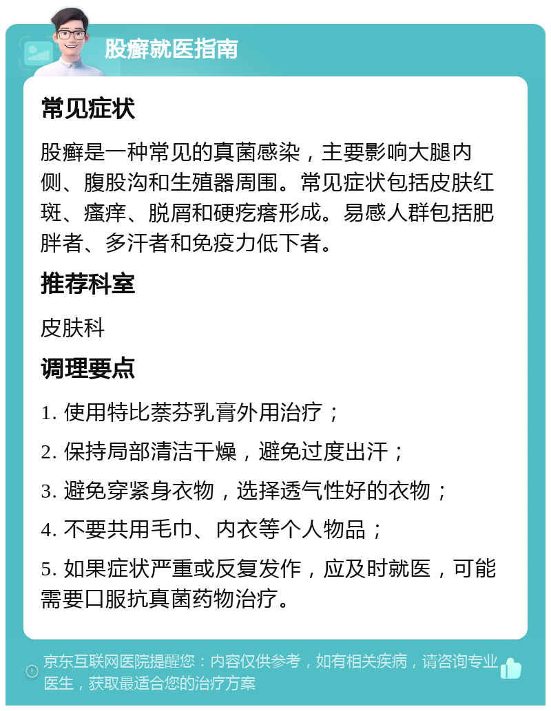 股癣就医指南 常见症状 股癣是一种常见的真菌感染，主要影响大腿内侧、腹股沟和生殖器周围。常见症状包括皮肤红斑、瘙痒、脱屑和硬疙瘩形成。易感人群包括肥胖者、多汗者和免疫力低下者。 推荐科室 皮肤科 调理要点 1. 使用特比萘芬乳膏外用治疗； 2. 保持局部清洁干燥，避免过度出汗； 3. 避免穿紧身衣物，选择透气性好的衣物； 4. 不要共用毛巾、内衣等个人物品； 5. 如果症状严重或反复发作，应及时就医，可能需要口服抗真菌药物治疗。