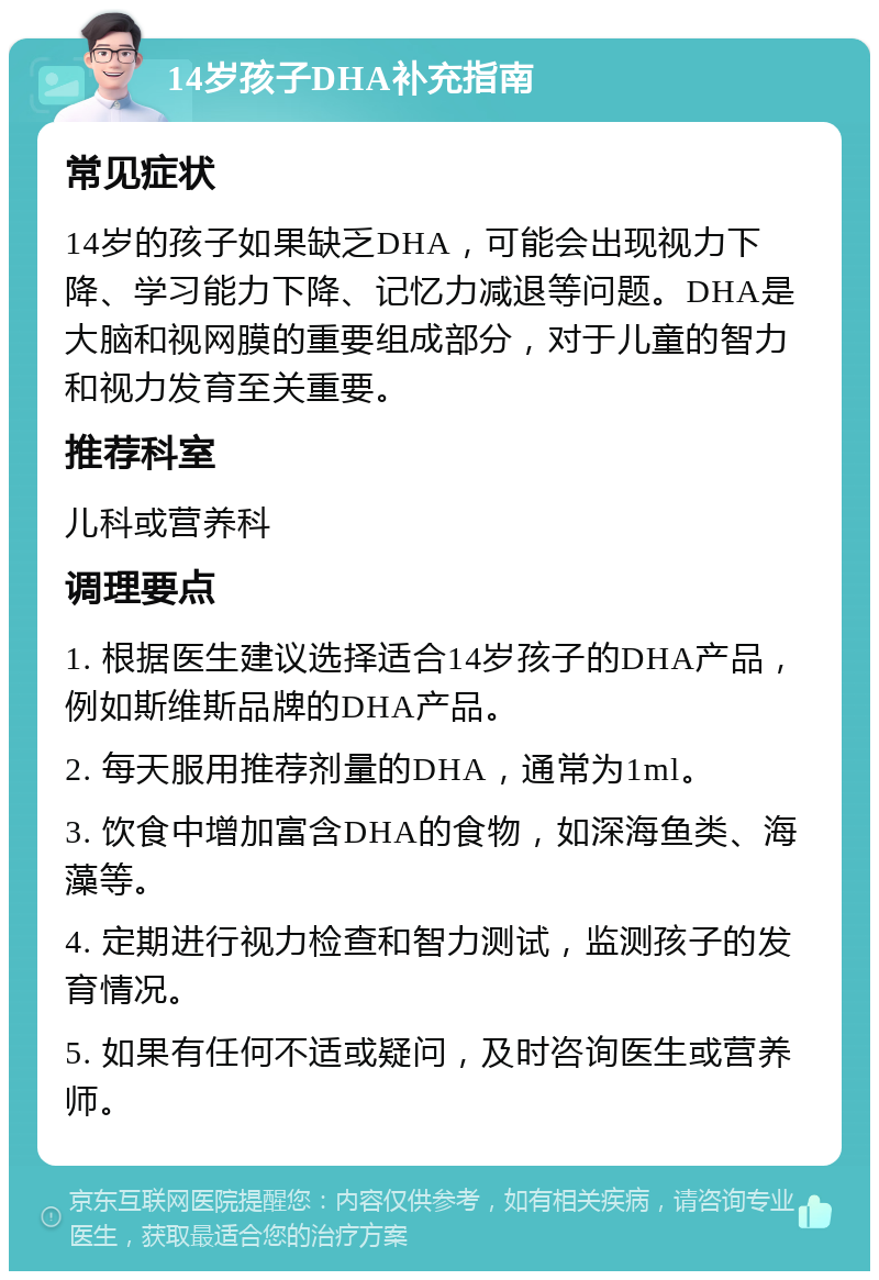 14岁孩子DHA补充指南 常见症状 14岁的孩子如果缺乏DHA，可能会出现视力下降、学习能力下降、记忆力减退等问题。DHA是大脑和视网膜的重要组成部分，对于儿童的智力和视力发育至关重要。 推荐科室 儿科或营养科 调理要点 1. 根据医生建议选择适合14岁孩子的DHA产品，例如斯维斯品牌的DHA产品。 2. 每天服用推荐剂量的DHA，通常为1ml。 3. 饮食中增加富含DHA的食物，如深海鱼类、海藻等。 4. 定期进行视力检查和智力测试，监测孩子的发育情况。 5. 如果有任何不适或疑问，及时咨询医生或营养师。