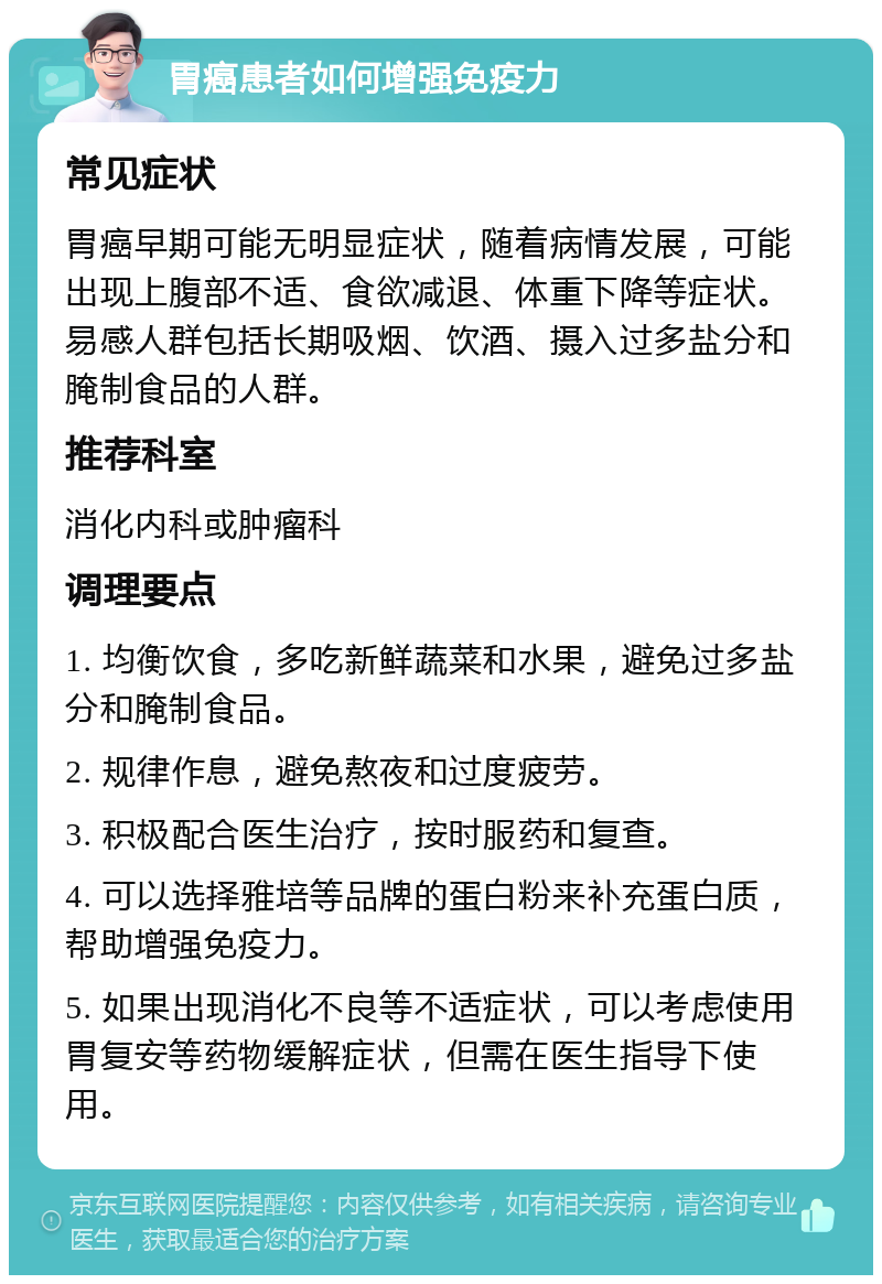 胃癌患者如何增强免疫力 常见症状 胃癌早期可能无明显症状，随着病情发展，可能出现上腹部不适、食欲减退、体重下降等症状。易感人群包括长期吸烟、饮酒、摄入过多盐分和腌制食品的人群。 推荐科室 消化内科或肿瘤科 调理要点 1. 均衡饮食，多吃新鲜蔬菜和水果，避免过多盐分和腌制食品。 2. 规律作息，避免熬夜和过度疲劳。 3. 积极配合医生治疗，按时服药和复查。 4. 可以选择雅培等品牌的蛋白粉来补充蛋白质，帮助增强免疫力。 5. 如果出现消化不良等不适症状，可以考虑使用胃复安等药物缓解症状，但需在医生指导下使用。