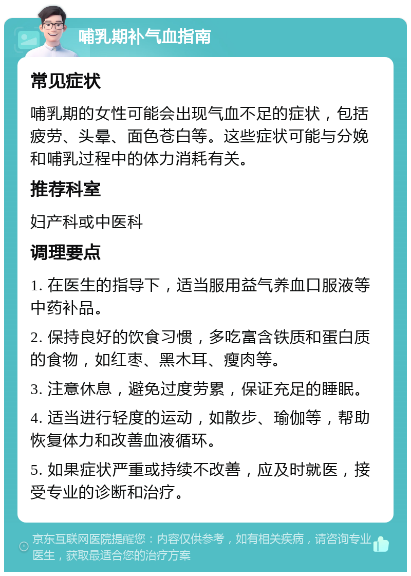 哺乳期补气血指南 常见症状 哺乳期的女性可能会出现气血不足的症状，包括疲劳、头晕、面色苍白等。这些症状可能与分娩和哺乳过程中的体力消耗有关。 推荐科室 妇产科或中医科 调理要点 1. 在医生的指导下，适当服用益气养血口服液等中药补品。 2. 保持良好的饮食习惯，多吃富含铁质和蛋白质的食物，如红枣、黑木耳、瘦肉等。 3. 注意休息，避免过度劳累，保证充足的睡眠。 4. 适当进行轻度的运动，如散步、瑜伽等，帮助恢复体力和改善血液循环。 5. 如果症状严重或持续不改善，应及时就医，接受专业的诊断和治疗。