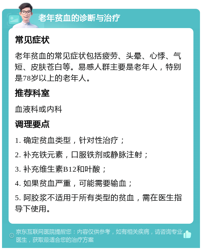 老年贫血的诊断与治疗 常见症状 老年贫血的常见症状包括疲劳、头晕、心悸、气短、皮肤苍白等。易感人群主要是老年人，特别是78岁以上的老年人。 推荐科室 血液科或内科 调理要点 1. 确定贫血类型，针对性治疗； 2. 补充铁元素，口服铁剂或静脉注射； 3. 补充维生素B12和叶酸； 4. 如果贫血严重，可能需要输血； 5. 阿胶浆不适用于所有类型的贫血，需在医生指导下使用。