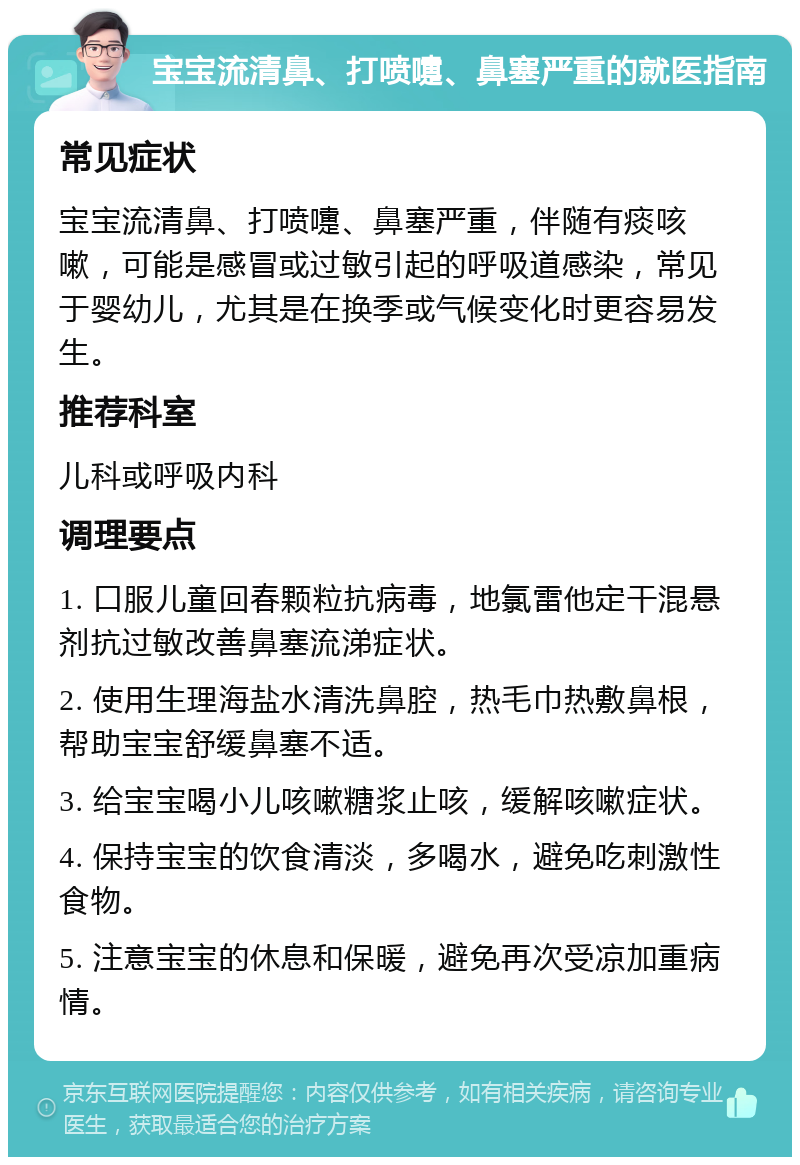 宝宝流清鼻、打喷嚏、鼻塞严重的就医指南 常见症状 宝宝流清鼻、打喷嚏、鼻塞严重，伴随有痰咳嗽，可能是感冒或过敏引起的呼吸道感染，常见于婴幼儿，尤其是在换季或气候变化时更容易发生。 推荐科室 儿科或呼吸内科 调理要点 1. 口服儿童回春颗粒抗病毒，地氯雷他定干混悬剂抗过敏改善鼻塞流涕症状。 2. 使用生理海盐水清洗鼻腔，热毛巾热敷鼻根，帮助宝宝舒缓鼻塞不适。 3. 给宝宝喝小儿咳嗽糖浆止咳，缓解咳嗽症状。 4. 保持宝宝的饮食清淡，多喝水，避免吃刺激性食物。 5. 注意宝宝的休息和保暖，避免再次受凉加重病情。