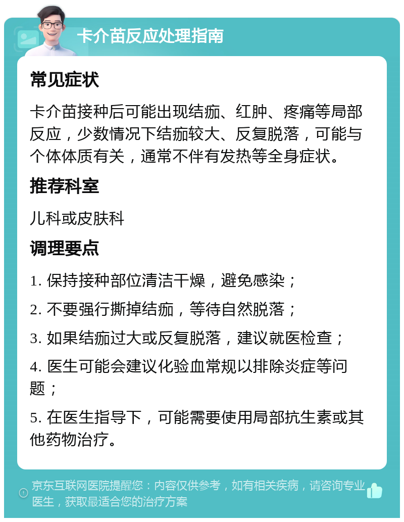 卡介苗反应处理指南 常见症状 卡介苗接种后可能出现结痂、红肿、疼痛等局部反应，少数情况下结痂较大、反复脱落，可能与个体体质有关，通常不伴有发热等全身症状。 推荐科室 儿科或皮肤科 调理要点 1. 保持接种部位清洁干燥，避免感染； 2. 不要强行撕掉结痂，等待自然脱落； 3. 如果结痂过大或反复脱落，建议就医检查； 4. 医生可能会建议化验血常规以排除炎症等问题； 5. 在医生指导下，可能需要使用局部抗生素或其他药物治疗。