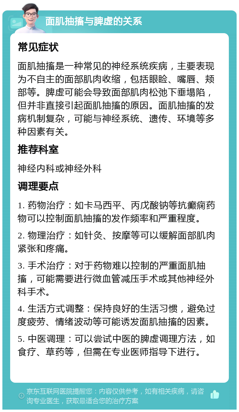 面肌抽搐与脾虚的关系 常见症状 面肌抽搐是一种常见的神经系统疾病，主要表现为不自主的面部肌肉收缩，包括眼睑、嘴唇、颊部等。脾虚可能会导致面部肌肉松弛下垂塌陷，但并非直接引起面肌抽搐的原因。面肌抽搐的发病机制复杂，可能与神经系统、遗传、环境等多种因素有关。 推荐科室 神经内科或神经外科 调理要点 1. 药物治疗：如卡马西平、丙戊酸钠等抗癫痫药物可以控制面肌抽搐的发作频率和严重程度。 2. 物理治疗：如针灸、按摩等可以缓解面部肌肉紧张和疼痛。 3. 手术治疗：对于药物难以控制的严重面肌抽搐，可能需要进行微血管减压手术或其他神经外科手术。 4. 生活方式调整：保持良好的生活习惯，避免过度疲劳、情绪波动等可能诱发面肌抽搐的因素。 5. 中医调理：可以尝试中医的脾虚调理方法，如食疗、草药等，但需在专业医师指导下进行。