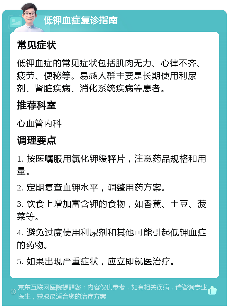 低钾血症复诊指南 常见症状 低钾血症的常见症状包括肌肉无力、心律不齐、疲劳、便秘等。易感人群主要是长期使用利尿剂、肾脏疾病、消化系统疾病等患者。 推荐科室 心血管内科 调理要点 1. 按医嘱服用氯化钾缓释片，注意药品规格和用量。 2. 定期复查血钾水平，调整用药方案。 3. 饮食上增加富含钾的食物，如香蕉、土豆、菠菜等。 4. 避免过度使用利尿剂和其他可能引起低钾血症的药物。 5. 如果出现严重症状，应立即就医治疗。