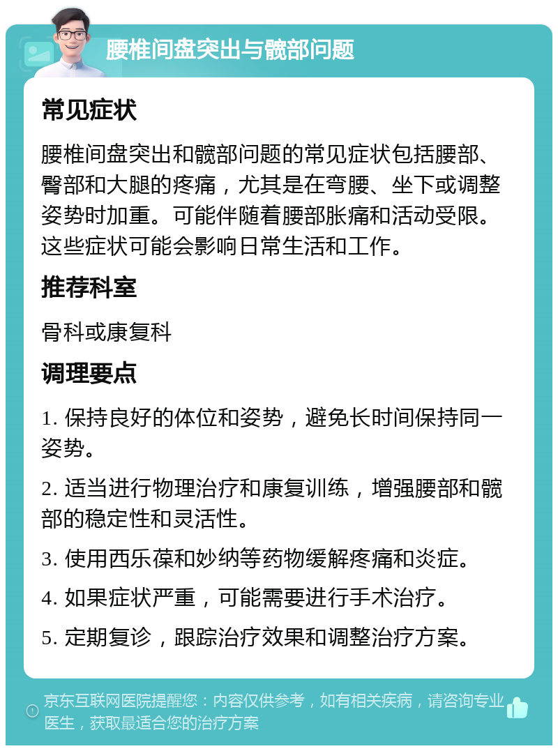 腰椎间盘突出与髋部问题 常见症状 腰椎间盘突出和髋部问题的常见症状包括腰部、臀部和大腿的疼痛，尤其是在弯腰、坐下或调整姿势时加重。可能伴随着腰部胀痛和活动受限。这些症状可能会影响日常生活和工作。 推荐科室 骨科或康复科 调理要点 1. 保持良好的体位和姿势，避免长时间保持同一姿势。 2. 适当进行物理治疗和康复训练，增强腰部和髋部的稳定性和灵活性。 3. 使用西乐葆和妙纳等药物缓解疼痛和炎症。 4. 如果症状严重，可能需要进行手术治疗。 5. 定期复诊，跟踪治疗效果和调整治疗方案。