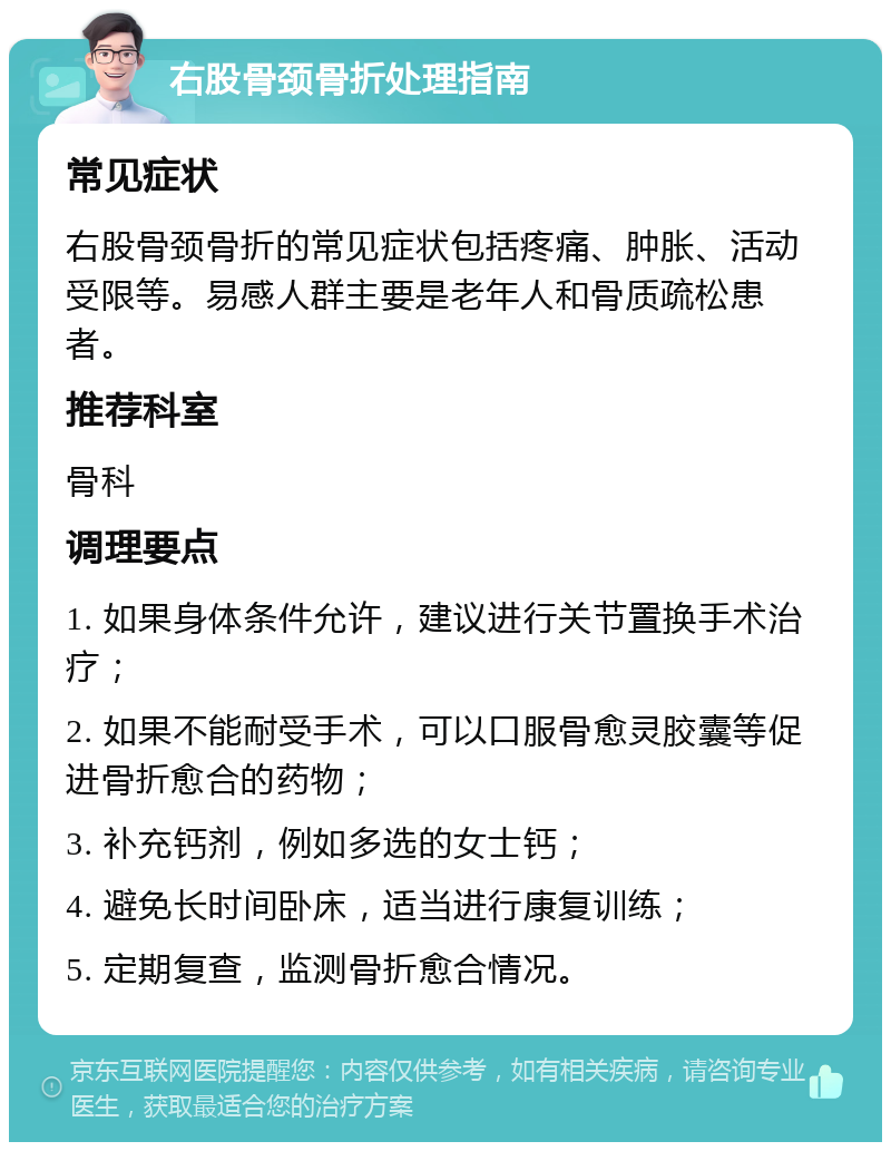 右股骨颈骨折处理指南 常见症状 右股骨颈骨折的常见症状包括疼痛、肿胀、活动受限等。易感人群主要是老年人和骨质疏松患者。 推荐科室 骨科 调理要点 1. 如果身体条件允许，建议进行关节置换手术治疗； 2. 如果不能耐受手术，可以口服骨愈灵胶囊等促进骨折愈合的药物； 3. 补充钙剂，例如多选的女士钙； 4. 避免长时间卧床，适当进行康复训练； 5. 定期复查，监测骨折愈合情况。