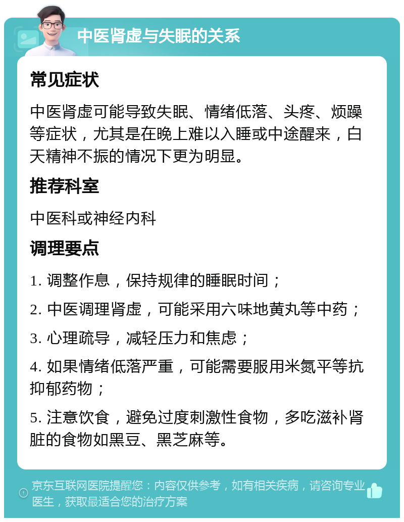 中医肾虚与失眠的关系 常见症状 中医肾虚可能导致失眠、情绪低落、头疼、烦躁等症状，尤其是在晚上难以入睡或中途醒来，白天精神不振的情况下更为明显。 推荐科室 中医科或神经内科 调理要点 1. 调整作息，保持规律的睡眠时间； 2. 中医调理肾虚，可能采用六味地黄丸等中药； 3. 心理疏导，减轻压力和焦虑； 4. 如果情绪低落严重，可能需要服用米氮平等抗抑郁药物； 5. 注意饮食，避免过度刺激性食物，多吃滋补肾脏的食物如黑豆、黑芝麻等。