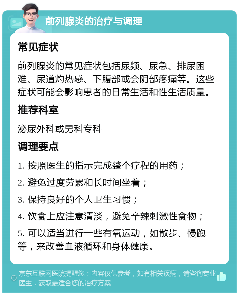 前列腺炎的治疗与调理 常见症状 前列腺炎的常见症状包括尿频、尿急、排尿困难、尿道灼热感、下腹部或会阴部疼痛等。这些症状可能会影响患者的日常生活和性生活质量。 推荐科室 泌尿外科或男科专科 调理要点 1. 按照医生的指示完成整个疗程的用药； 2. 避免过度劳累和长时间坐着； 3. 保持良好的个人卫生习惯； 4. 饮食上应注意清淡，避免辛辣刺激性食物； 5. 可以适当进行一些有氧运动，如散步、慢跑等，来改善血液循环和身体健康。