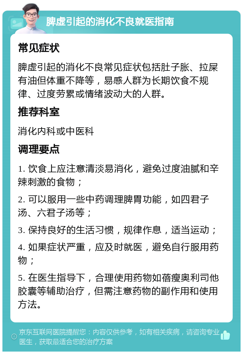 脾虚引起的消化不良就医指南 常见症状 脾虚引起的消化不良常见症状包括肚子胀、拉屎有油但体重不降等，易感人群为长期饮食不规律、过度劳累或情绪波动大的人群。 推荐科室 消化内科或中医科 调理要点 1. 饮食上应注意清淡易消化，避免过度油腻和辛辣刺激的食物； 2. 可以服用一些中药调理脾胃功能，如四君子汤、六君子汤等； 3. 保持良好的生活习惯，规律作息，适当运动； 4. 如果症状严重，应及时就医，避免自行服用药物； 5. 在医生指导下，合理使用药物如蓓瘦奥利司他胶囊等辅助治疗，但需注意药物的副作用和使用方法。