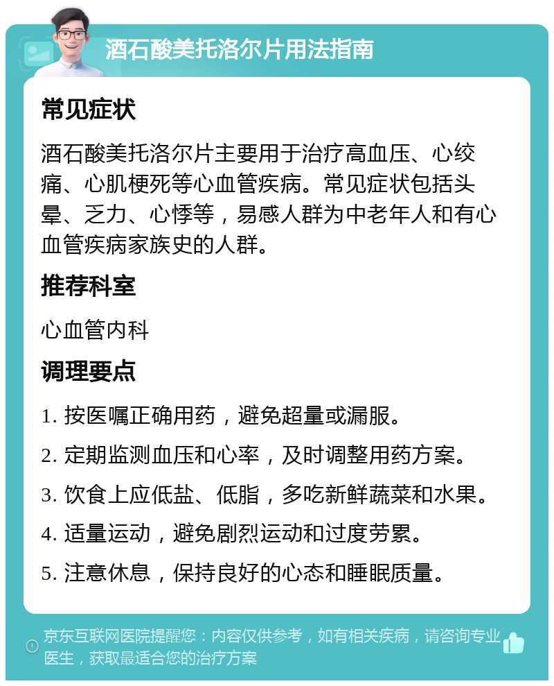 酒石酸美托洛尔片用法指南 常见症状 酒石酸美托洛尔片主要用于治疗高血压、心绞痛、心肌梗死等心血管疾病。常见症状包括头晕、乏力、心悸等，易感人群为中老年人和有心血管疾病家族史的人群。 推荐科室 心血管内科 调理要点 1. 按医嘱正确用药，避免超量或漏服。 2. 定期监测血压和心率，及时调整用药方案。 3. 饮食上应低盐、低脂，多吃新鲜蔬菜和水果。 4. 适量运动，避免剧烈运动和过度劳累。 5. 注意休息，保持良好的心态和睡眠质量。