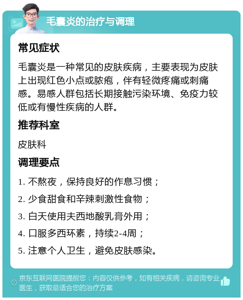 毛囊炎的治疗与调理 常见症状 毛囊炎是一种常见的皮肤疾病，主要表现为皮肤上出现红色小点或脓疱，伴有轻微疼痛或刺痛感。易感人群包括长期接触污染环境、免疫力较低或有慢性疾病的人群。 推荐科室 皮肤科 调理要点 1. 不熬夜，保持良好的作息习惯； 2. 少食甜食和辛辣刺激性食物； 3. 白天使用夫西地酸乳膏外用； 4. 口服多西环素，持续2-4周； 5. 注意个人卫生，避免皮肤感染。