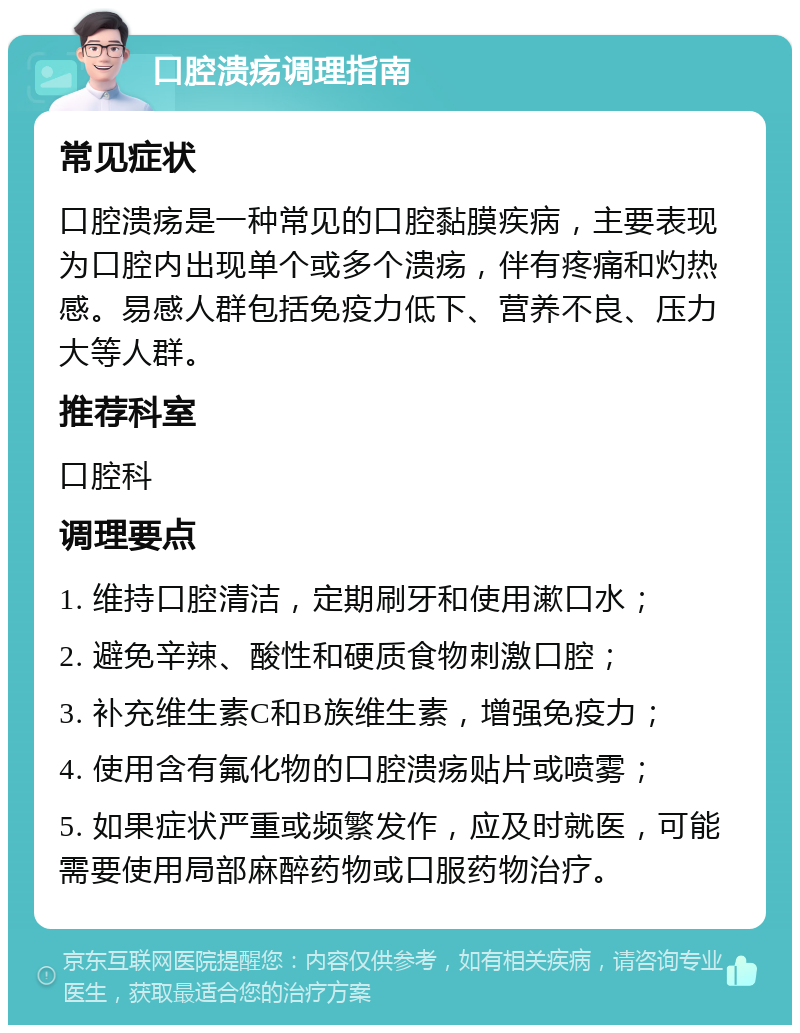 口腔溃疡调理指南 常见症状 口腔溃疡是一种常见的口腔黏膜疾病，主要表现为口腔内出现单个或多个溃疡，伴有疼痛和灼热感。易感人群包括免疫力低下、营养不良、压力大等人群。 推荐科室 口腔科 调理要点 1. 维持口腔清洁，定期刷牙和使用漱口水； 2. 避免辛辣、酸性和硬质食物刺激口腔； 3. 补充维生素C和B族维生素，增强免疫力； 4. 使用含有氟化物的口腔溃疡贴片或喷雾； 5. 如果症状严重或频繁发作，应及时就医，可能需要使用局部麻醉药物或口服药物治疗。