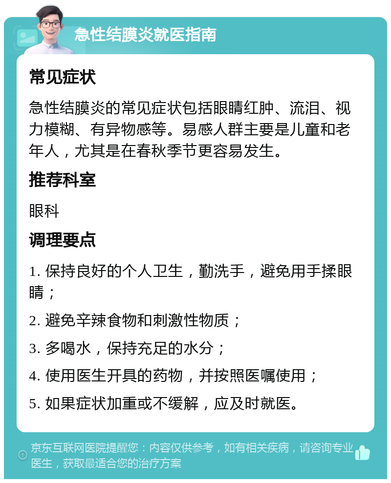 急性结膜炎就医指南 常见症状 急性结膜炎的常见症状包括眼睛红肿、流泪、视力模糊、有异物感等。易感人群主要是儿童和老年人，尤其是在春秋季节更容易发生。 推荐科室 眼科 调理要点 1. 保持良好的个人卫生，勤洗手，避免用手揉眼睛； 2. 避免辛辣食物和刺激性物质； 3. 多喝水，保持充足的水分； 4. 使用医生开具的药物，并按照医嘱使用； 5. 如果症状加重或不缓解，应及时就医。