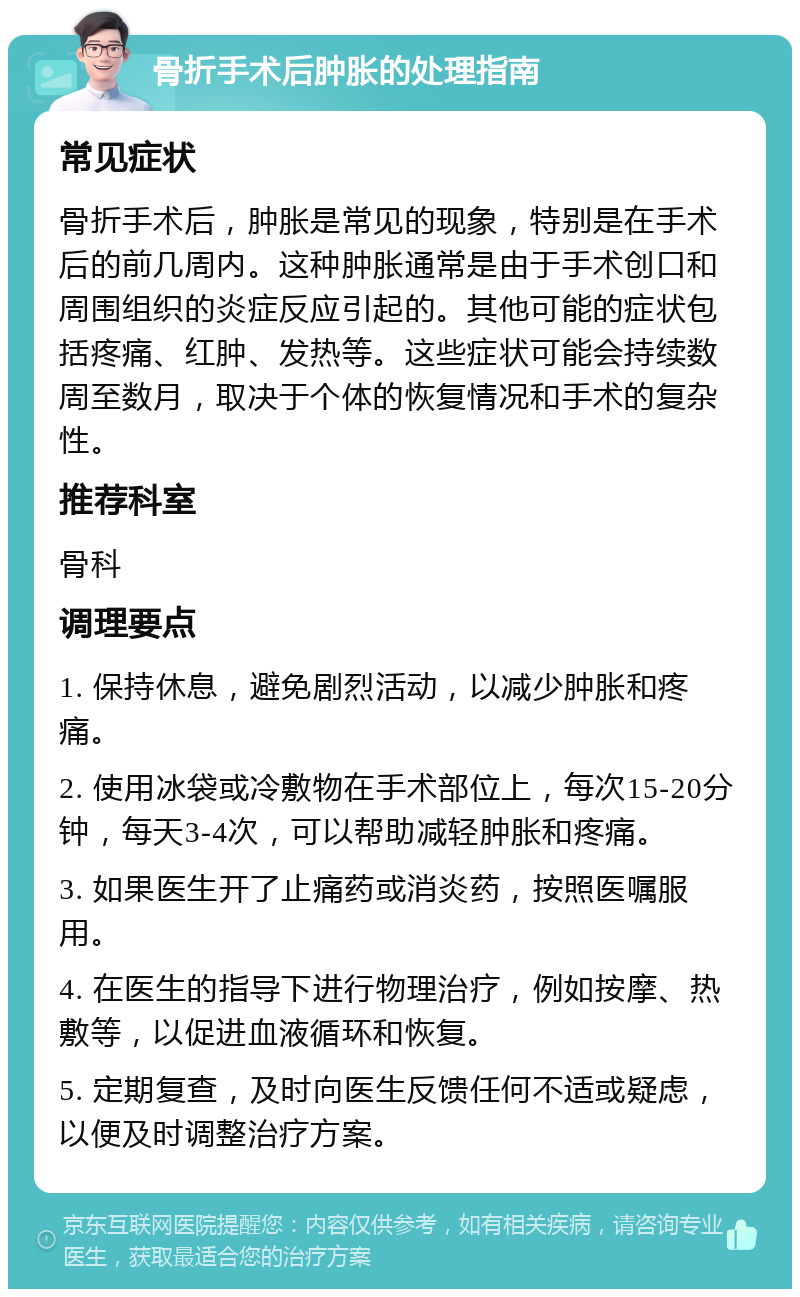 骨折手术后肿胀的处理指南 常见症状 骨折手术后，肿胀是常见的现象，特别是在手术后的前几周内。这种肿胀通常是由于手术创口和周围组织的炎症反应引起的。其他可能的症状包括疼痛、红肿、发热等。这些症状可能会持续数周至数月，取决于个体的恢复情况和手术的复杂性。 推荐科室 骨科 调理要点 1. 保持休息，避免剧烈活动，以减少肿胀和疼痛。 2. 使用冰袋或冷敷物在手术部位上，每次15-20分钟，每天3-4次，可以帮助减轻肿胀和疼痛。 3. 如果医生开了止痛药或消炎药，按照医嘱服用。 4. 在医生的指导下进行物理治疗，例如按摩、热敷等，以促进血液循环和恢复。 5. 定期复查，及时向医生反馈任何不适或疑虑，以便及时调整治疗方案。