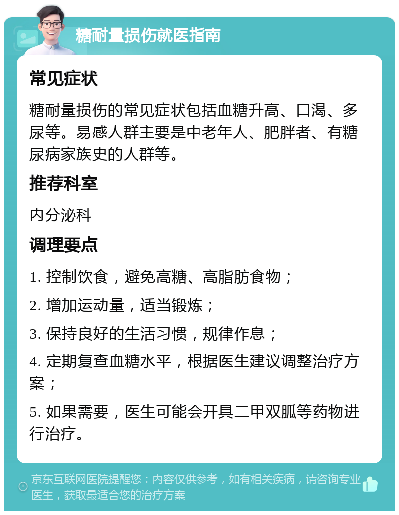 糖耐量损伤就医指南 常见症状 糖耐量损伤的常见症状包括血糖升高、口渴、多尿等。易感人群主要是中老年人、肥胖者、有糖尿病家族史的人群等。 推荐科室 内分泌科 调理要点 1. 控制饮食，避免高糖、高脂肪食物； 2. 增加运动量，适当锻炼； 3. 保持良好的生活习惯，规律作息； 4. 定期复查血糖水平，根据医生建议调整治疗方案； 5. 如果需要，医生可能会开具二甲双胍等药物进行治疗。