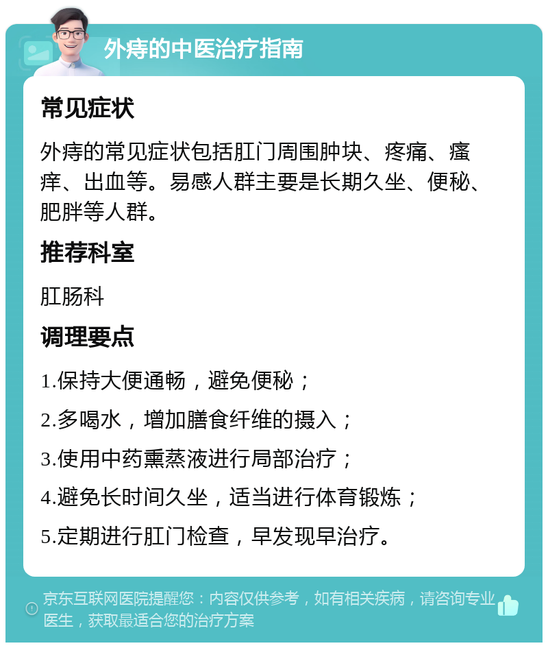 外痔的中医治疗指南 常见症状 外痔的常见症状包括肛门周围肿块、疼痛、瘙痒、出血等。易感人群主要是长期久坐、便秘、肥胖等人群。 推荐科室 肛肠科 调理要点 1.保持大便通畅，避免便秘； 2.多喝水，增加膳食纤维的摄入； 3.使用中药熏蒸液进行局部治疗； 4.避免长时间久坐，适当进行体育锻炼； 5.定期进行肛门检查，早发现早治疗。