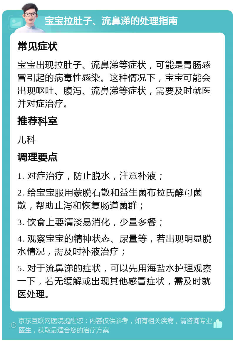 宝宝拉肚子、流鼻涕的处理指南 常见症状 宝宝出现拉肚子、流鼻涕等症状，可能是胃肠感冒引起的病毒性感染。这种情况下，宝宝可能会出现呕吐、腹泻、流鼻涕等症状，需要及时就医并对症治疗。 推荐科室 儿科 调理要点 1. 对症治疗，防止脱水，注意补液； 2. 给宝宝服用蒙脱石散和益生菌布拉氏酵母菌散，帮助止泻和恢复肠道菌群； 3. 饮食上要清淡易消化，少量多餐； 4. 观察宝宝的精神状态、尿量等，若出现明显脱水情况，需及时补液治疗； 5. 对于流鼻涕的症状，可以先用海盐水护理观察一下，若无缓解或出现其他感冒症状，需及时就医处理。