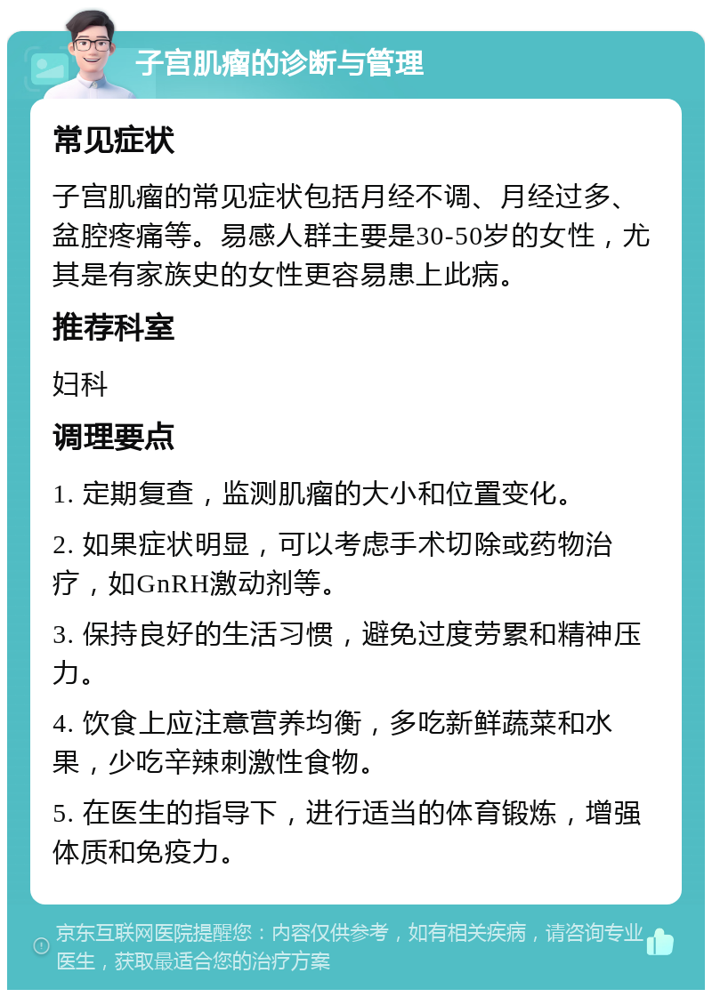 子宫肌瘤的诊断与管理 常见症状 子宫肌瘤的常见症状包括月经不调、月经过多、盆腔疼痛等。易感人群主要是30-50岁的女性，尤其是有家族史的女性更容易患上此病。 推荐科室 妇科 调理要点 1. 定期复查，监测肌瘤的大小和位置变化。 2. 如果症状明显，可以考虑手术切除或药物治疗，如GnRH激动剂等。 3. 保持良好的生活习惯，避免过度劳累和精神压力。 4. 饮食上应注意营养均衡，多吃新鲜蔬菜和水果，少吃辛辣刺激性食物。 5. 在医生的指导下，进行适当的体育锻炼，增强体质和免疫力。