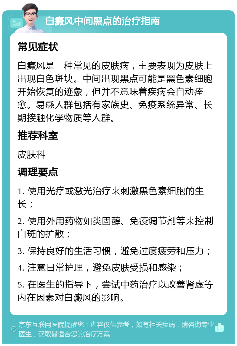 白癜风中间黑点的治疗指南 常见症状 白癜风是一种常见的皮肤病，主要表现为皮肤上出现白色斑块。中间出现黑点可能是黑色素细胞开始恢复的迹象，但并不意味着疾病会自动痊愈。易感人群包括有家族史、免疫系统异常、长期接触化学物质等人群。 推荐科室 皮肤科 调理要点 1. 使用光疗或激光治疗来刺激黑色素细胞的生长； 2. 使用外用药物如类固醇、免疫调节剂等来控制白斑的扩散； 3. 保持良好的生活习惯，避免过度疲劳和压力； 4. 注意日常护理，避免皮肤受损和感染； 5. 在医生的指导下，尝试中药治疗以改善肾虚等内在因素对白癜风的影响。