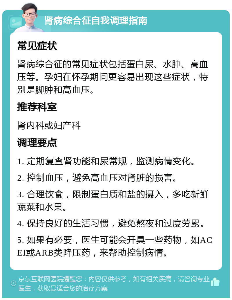 肾病综合征自我调理指南 常见症状 肾病综合征的常见症状包括蛋白尿、水肿、高血压等。孕妇在怀孕期间更容易出现这些症状，特别是脚肿和高血压。 推荐科室 肾内科或妇产科 调理要点 1. 定期复查肾功能和尿常规，监测病情变化。 2. 控制血压，避免高血压对肾脏的损害。 3. 合理饮食，限制蛋白质和盐的摄入，多吃新鲜蔬菜和水果。 4. 保持良好的生活习惯，避免熬夜和过度劳累。 5. 如果有必要，医生可能会开具一些药物，如ACEI或ARB类降压药，来帮助控制病情。