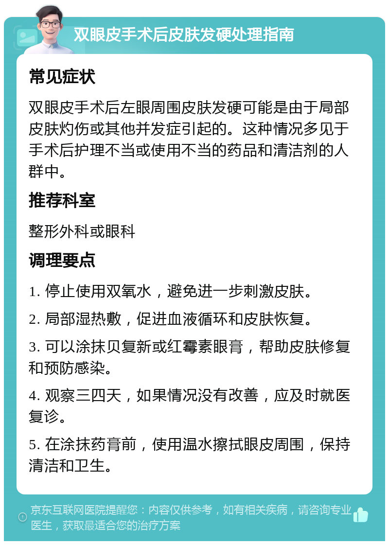 双眼皮手术后皮肤发硬处理指南 常见症状 双眼皮手术后左眼周围皮肤发硬可能是由于局部皮肤灼伤或其他并发症引起的。这种情况多见于手术后护理不当或使用不当的药品和清洁剂的人群中。 推荐科室 整形外科或眼科 调理要点 1. 停止使用双氧水，避免进一步刺激皮肤。 2. 局部湿热敷，促进血液循环和皮肤恢复。 3. 可以涂抹贝复新或红霉素眼膏，帮助皮肤修复和预防感染。 4. 观察三四天，如果情况没有改善，应及时就医复诊。 5. 在涂抹药膏前，使用温水擦拭眼皮周围，保持清洁和卫生。