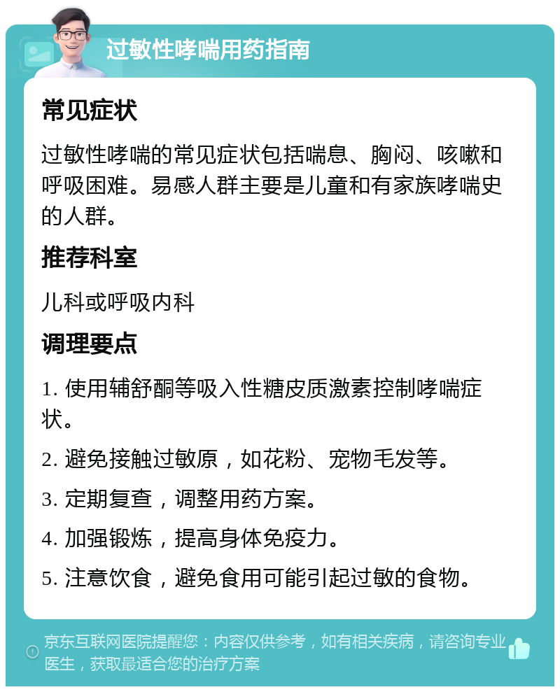 过敏性哮喘用药指南 常见症状 过敏性哮喘的常见症状包括喘息、胸闷、咳嗽和呼吸困难。易感人群主要是儿童和有家族哮喘史的人群。 推荐科室 儿科或呼吸内科 调理要点 1. 使用辅舒酮等吸入性糖皮质激素控制哮喘症状。 2. 避免接触过敏原，如花粉、宠物毛发等。 3. 定期复查，调整用药方案。 4. 加强锻炼，提高身体免疫力。 5. 注意饮食，避免食用可能引起过敏的食物。