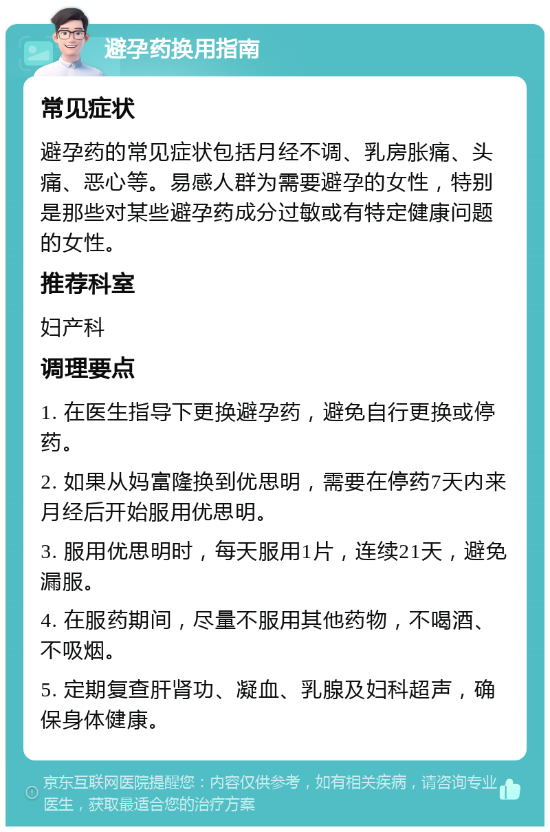 避孕药换用指南 常见症状 避孕药的常见症状包括月经不调、乳房胀痛、头痛、恶心等。易感人群为需要避孕的女性，特别是那些对某些避孕药成分过敏或有特定健康问题的女性。 推荐科室 妇产科 调理要点 1. 在医生指导下更换避孕药，避免自行更换或停药。 2. 如果从妈富隆换到优思明，需要在停药7天内来月经后开始服用优思明。 3. 服用优思明时，每天服用1片，连续21天，避免漏服。 4. 在服药期间，尽量不服用其他药物，不喝酒、不吸烟。 5. 定期复查肝肾功、凝血、乳腺及妇科超声，确保身体健康。