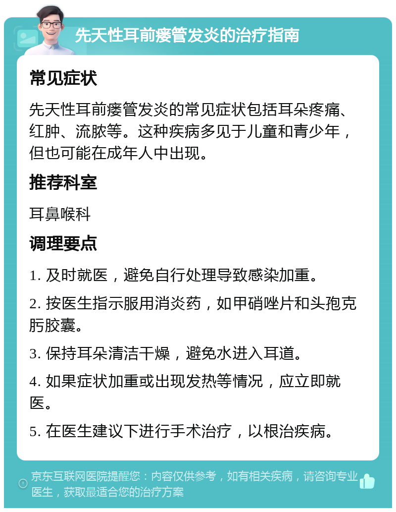 先天性耳前瘘管发炎的治疗指南 常见症状 先天性耳前瘘管发炎的常见症状包括耳朵疼痛、红肿、流脓等。这种疾病多见于儿童和青少年，但也可能在成年人中出现。 推荐科室 耳鼻喉科 调理要点 1. 及时就医，避免自行处理导致感染加重。 2. 按医生指示服用消炎药，如甲硝唑片和头孢克肟胶囊。 3. 保持耳朵清洁干燥，避免水进入耳道。 4. 如果症状加重或出现发热等情况，应立即就医。 5. 在医生建议下进行手术治疗，以根治疾病。