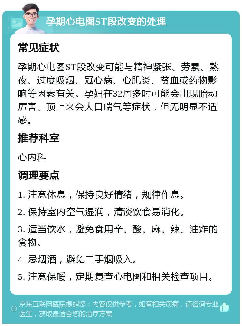 孕期心电图ST段改变的处理 常见症状 孕期心电图ST段改变可能与精神紧张、劳累、熬夜、过度吸烟、冠心病、心肌炎、贫血或药物影响等因素有关。孕妇在32周多时可能会出现胎动厉害、顶上来会大口喘气等症状，但无明显不适感。 推荐科室 心内科 调理要点 1. 注意休息，保持良好情绪，规律作息。 2. 保持室内空气湿润，清淡饮食易消化。 3. 适当饮水，避免食用辛、酸、麻、辣、油炸的食物。 4. 忌烟酒，避免二手烟吸入。 5. 注意保暖，定期复查心电图和相关检查项目。