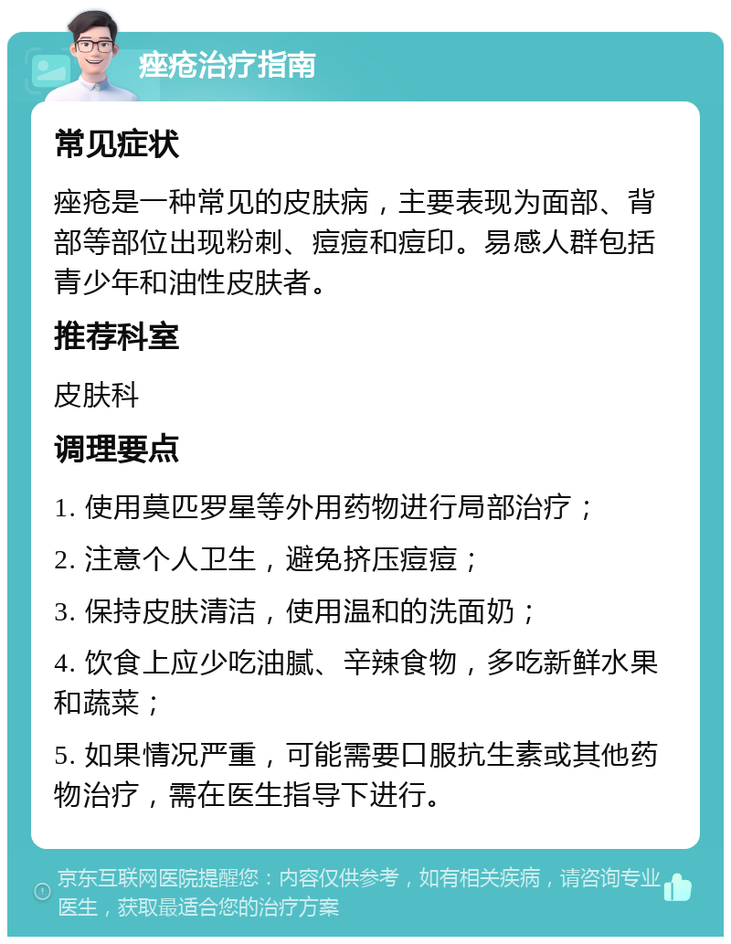 痤疮治疗指南 常见症状 痤疮是一种常见的皮肤病，主要表现为面部、背部等部位出现粉刺、痘痘和痘印。易感人群包括青少年和油性皮肤者。 推荐科室 皮肤科 调理要点 1. 使用莫匹罗星等外用药物进行局部治疗； 2. 注意个人卫生，避免挤压痘痘； 3. 保持皮肤清洁，使用温和的洗面奶； 4. 饮食上应少吃油腻、辛辣食物，多吃新鲜水果和蔬菜； 5. 如果情况严重，可能需要口服抗生素或其他药物治疗，需在医生指导下进行。