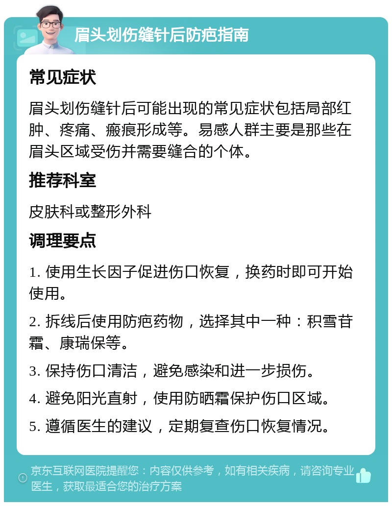 眉头划伤缝针后防疤指南 常见症状 眉头划伤缝针后可能出现的常见症状包括局部红肿、疼痛、瘢痕形成等。易感人群主要是那些在眉头区域受伤并需要缝合的个体。 推荐科室 皮肤科或整形外科 调理要点 1. 使用生长因子促进伤口恢复，换药时即可开始使用。 2. 拆线后使用防疤药物，选择其中一种：积雪苷霜、康瑞保等。 3. 保持伤口清洁，避免感染和进一步损伤。 4. 避免阳光直射，使用防晒霜保护伤口区域。 5. 遵循医生的建议，定期复查伤口恢复情况。