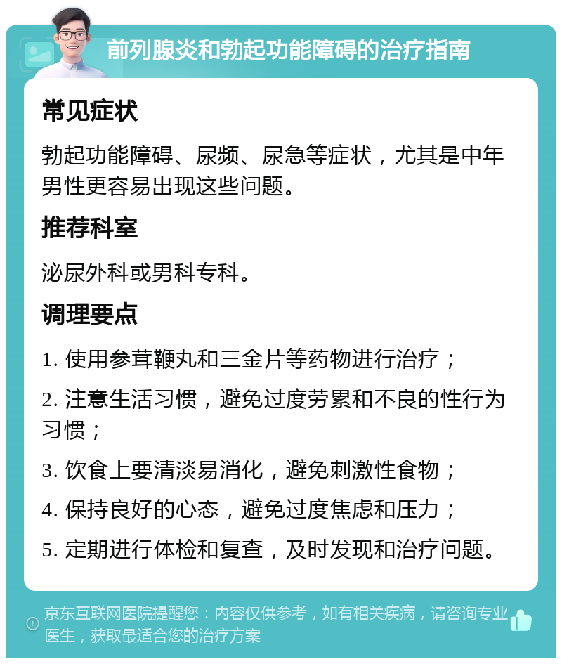 前列腺炎和勃起功能障碍的治疗指南 常见症状 勃起功能障碍、尿频、尿急等症状，尤其是中年男性更容易出现这些问题。 推荐科室 泌尿外科或男科专科。 调理要点 1. 使用参茸鞭丸和三金片等药物进行治疗； 2. 注意生活习惯，避免过度劳累和不良的性行为习惯； 3. 饮食上要清淡易消化，避免刺激性食物； 4. 保持良好的心态，避免过度焦虑和压力； 5. 定期进行体检和复查，及时发现和治疗问题。