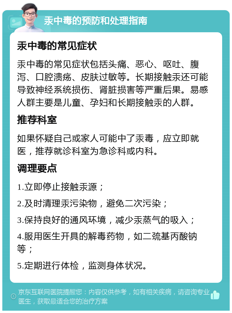 汞中毒的预防和处理指南 汞中毒的常见症状 汞中毒的常见症状包括头痛、恶心、呕吐、腹泻、口腔溃疡、皮肤过敏等。长期接触汞还可能导致神经系统损伤、肾脏损害等严重后果。易感人群主要是儿童、孕妇和长期接触汞的人群。 推荐科室 如果怀疑自己或家人可能中了汞毒，应立即就医，推荐就诊科室为急诊科或内科。 调理要点 1.立即停止接触汞源； 2.及时清理汞污染物，避免二次污染； 3.保持良好的通风环境，减少汞蒸气的吸入； 4.服用医生开具的解毒药物，如二巯基丙酸钠等； 5.定期进行体检，监测身体状况。