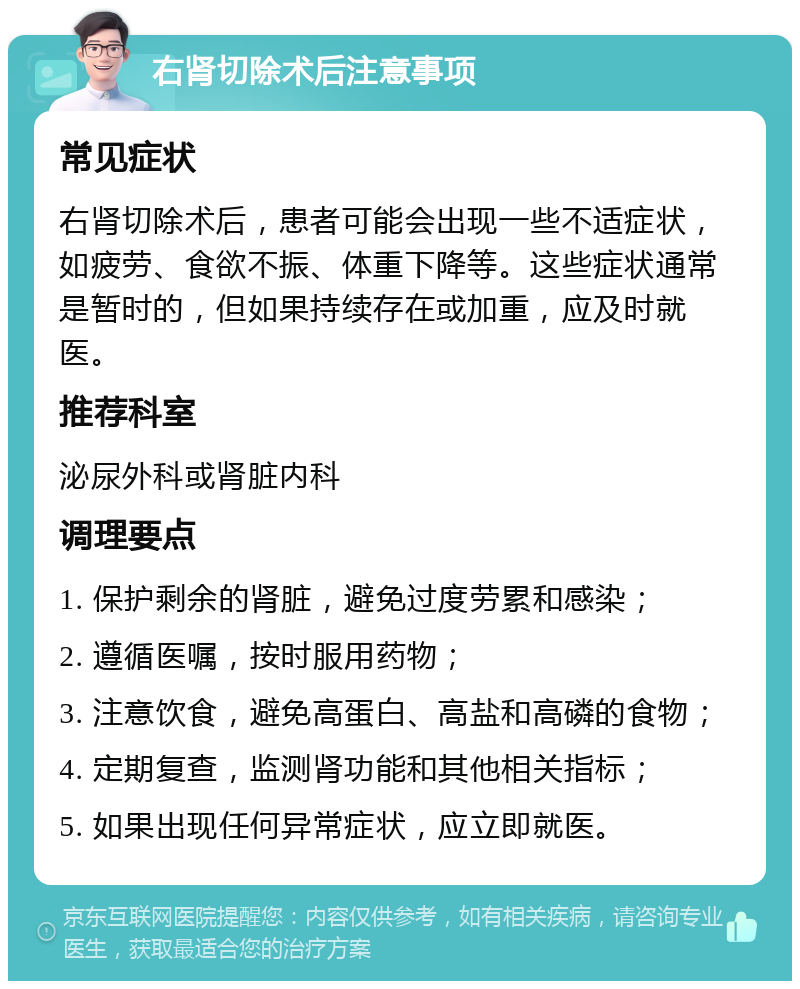 右肾切除术后注意事项 常见症状 右肾切除术后，患者可能会出现一些不适症状，如疲劳、食欲不振、体重下降等。这些症状通常是暂时的，但如果持续存在或加重，应及时就医。 推荐科室 泌尿外科或肾脏内科 调理要点 1. 保护剩余的肾脏，避免过度劳累和感染； 2. 遵循医嘱，按时服用药物； 3. 注意饮食，避免高蛋白、高盐和高磷的食物； 4. 定期复查，监测肾功能和其他相关指标； 5. 如果出现任何异常症状，应立即就医。