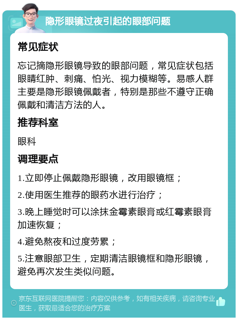 隐形眼镜过夜引起的眼部问题 常见症状 忘记摘隐形眼镜导致的眼部问题，常见症状包括眼睛红肿、刺痛、怕光、视力模糊等。易感人群主要是隐形眼镜佩戴者，特别是那些不遵守正确佩戴和清洁方法的人。 推荐科室 眼科 调理要点 1.立即停止佩戴隐形眼镜，改用眼镜框； 2.使用医生推荐的眼药水进行治疗； 3.晚上睡觉时可以涂抹金霉素眼膏或红霉素眼膏加速恢复； 4.避免熬夜和过度劳累； 5.注意眼部卫生，定期清洁眼镜框和隐形眼镜，避免再次发生类似问题。