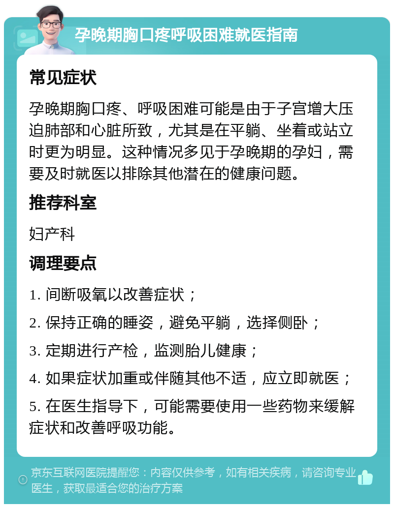 孕晚期胸口疼呼吸困难就医指南 常见症状 孕晚期胸口疼、呼吸困难可能是由于子宫增大压迫肺部和心脏所致，尤其是在平躺、坐着或站立时更为明显。这种情况多见于孕晚期的孕妇，需要及时就医以排除其他潜在的健康问题。 推荐科室 妇产科 调理要点 1. 间断吸氧以改善症状； 2. 保持正确的睡姿，避免平躺，选择侧卧； 3. 定期进行产检，监测胎儿健康； 4. 如果症状加重或伴随其他不适，应立即就医； 5. 在医生指导下，可能需要使用一些药物来缓解症状和改善呼吸功能。