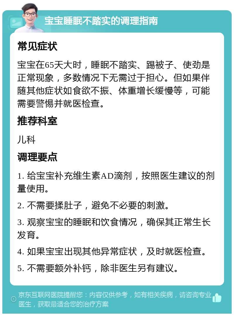 宝宝睡眠不踏实的调理指南 常见症状 宝宝在65天大时，睡眠不踏实、踢被子、使劲是正常现象，多数情况下无需过于担心。但如果伴随其他症状如食欲不振、体重增长缓慢等，可能需要警惕并就医检查。 推荐科室 儿科 调理要点 1. 给宝宝补充维生素AD滴剂，按照医生建议的剂量使用。 2. 不需要揉肚子，避免不必要的刺激。 3. 观察宝宝的睡眠和饮食情况，确保其正常生长发育。 4. 如果宝宝出现其他异常症状，及时就医检查。 5. 不需要额外补钙，除非医生另有建议。