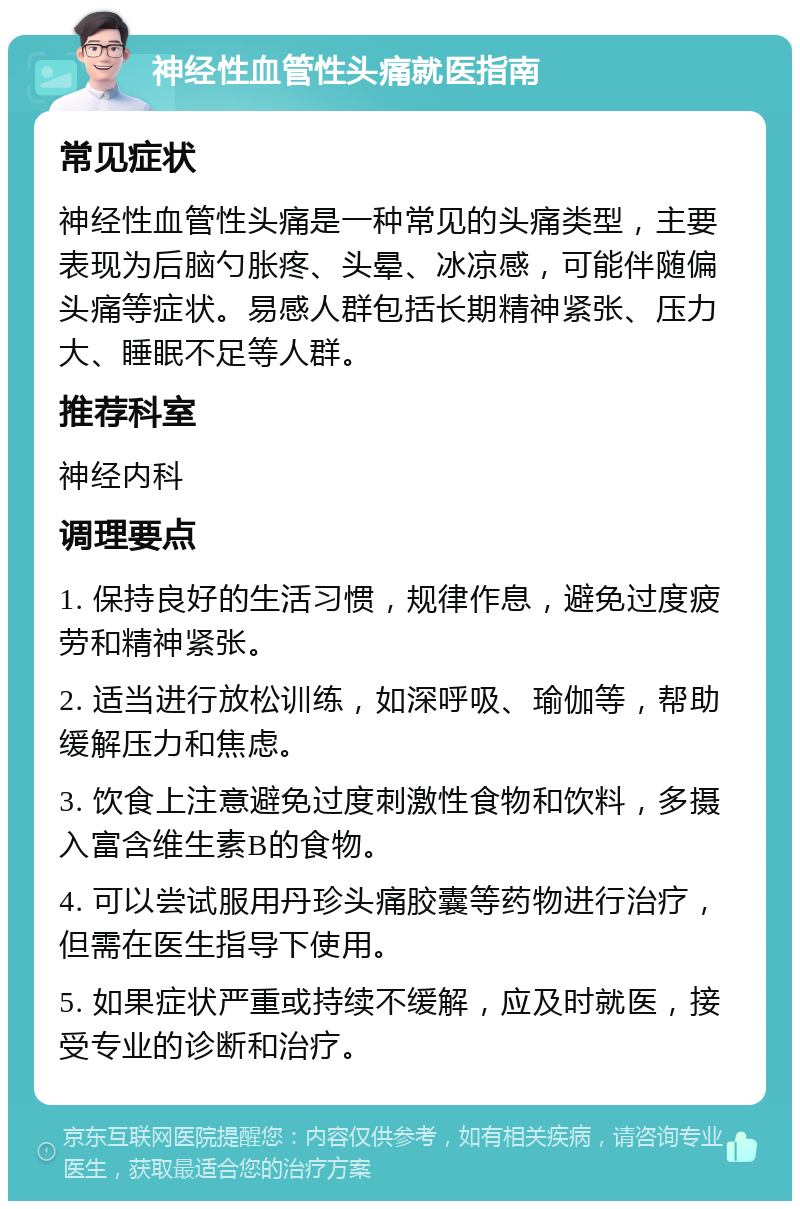 神经性血管性头痛就医指南 常见症状 神经性血管性头痛是一种常见的头痛类型，主要表现为后脑勺胀疼、头晕、冰凉感，可能伴随偏头痛等症状。易感人群包括长期精神紧张、压力大、睡眠不足等人群。 推荐科室 神经内科 调理要点 1. 保持良好的生活习惯，规律作息，避免过度疲劳和精神紧张。 2. 适当进行放松训练，如深呼吸、瑜伽等，帮助缓解压力和焦虑。 3. 饮食上注意避免过度刺激性食物和饮料，多摄入富含维生素B的食物。 4. 可以尝试服用丹珍头痛胶囊等药物进行治疗，但需在医生指导下使用。 5. 如果症状严重或持续不缓解，应及时就医，接受专业的诊断和治疗。