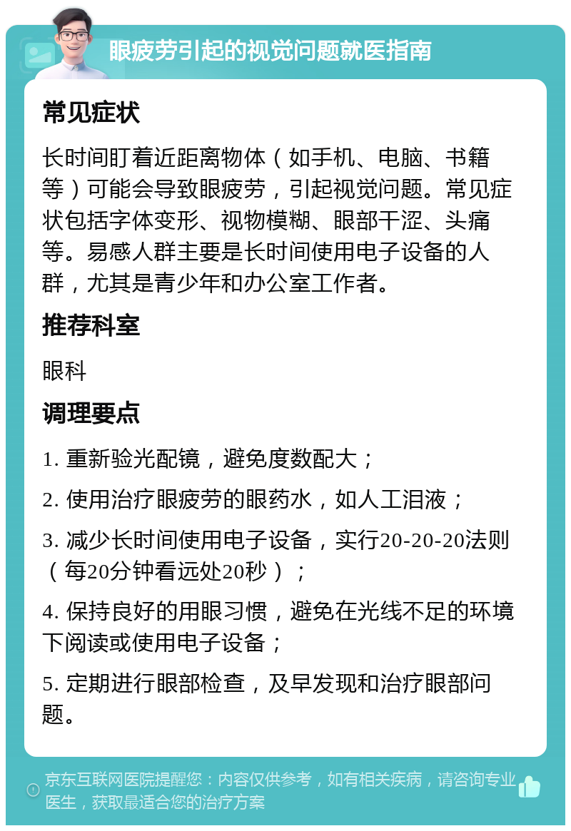 眼疲劳引起的视觉问题就医指南 常见症状 长时间盯着近距离物体（如手机、电脑、书籍等）可能会导致眼疲劳，引起视觉问题。常见症状包括字体变形、视物模糊、眼部干涩、头痛等。易感人群主要是长时间使用电子设备的人群，尤其是青少年和办公室工作者。 推荐科室 眼科 调理要点 1. 重新验光配镜，避免度数配大； 2. 使用治疗眼疲劳的眼药水，如人工泪液； 3. 减少长时间使用电子设备，实行20-20-20法则（每20分钟看远处20秒）； 4. 保持良好的用眼习惯，避免在光线不足的环境下阅读或使用电子设备； 5. 定期进行眼部检查，及早发现和治疗眼部问题。