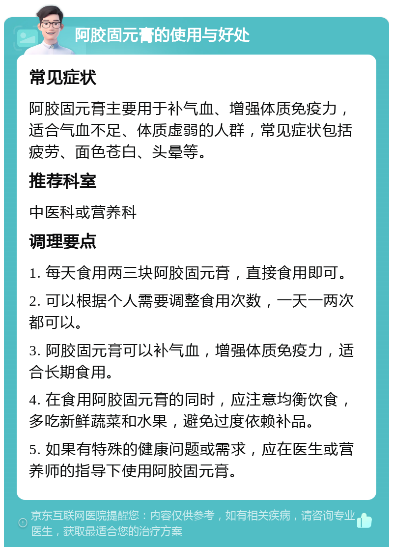 阿胶固元膏的使用与好处 常见症状 阿胶固元膏主要用于补气血、增强体质免疫力，适合气血不足、体质虚弱的人群，常见症状包括疲劳、面色苍白、头晕等。 推荐科室 中医科或营养科 调理要点 1. 每天食用两三块阿胶固元膏，直接食用即可。 2. 可以根据个人需要调整食用次数，一天一两次都可以。 3. 阿胶固元膏可以补气血，增强体质免疫力，适合长期食用。 4. 在食用阿胶固元膏的同时，应注意均衡饮食，多吃新鲜蔬菜和水果，避免过度依赖补品。 5. 如果有特殊的健康问题或需求，应在医生或营养师的指导下使用阿胶固元膏。