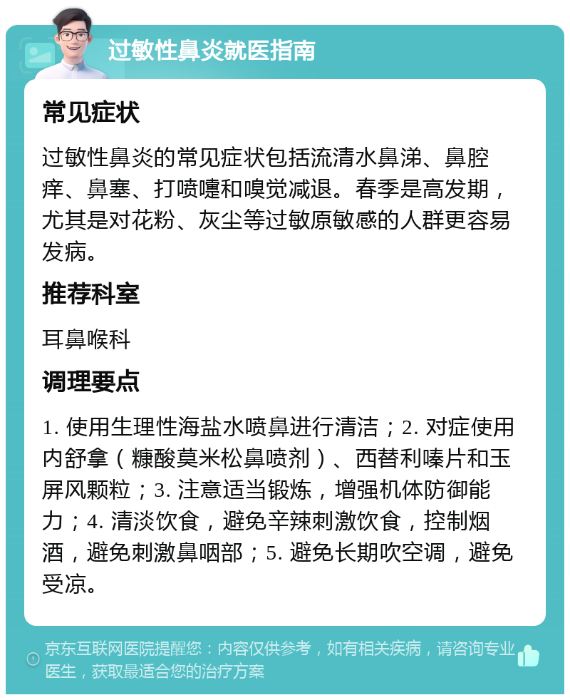 过敏性鼻炎就医指南 常见症状 过敏性鼻炎的常见症状包括流清水鼻涕、鼻腔痒、鼻塞、打喷嚏和嗅觉减退。春季是高发期，尤其是对花粉、灰尘等过敏原敏感的人群更容易发病。 推荐科室 耳鼻喉科 调理要点 1. 使用生理性海盐水喷鼻进行清洁；2. 对症使用内舒拿（糠酸莫米松鼻喷剂）、西替利嗪片和玉屏风颗粒；3. 注意适当锻炼，增强机体防御能力；4. 清淡饮食，避免辛辣刺激饮食，控制烟酒，避免刺激鼻咽部；5. 避免长期吹空调，避免受凉。