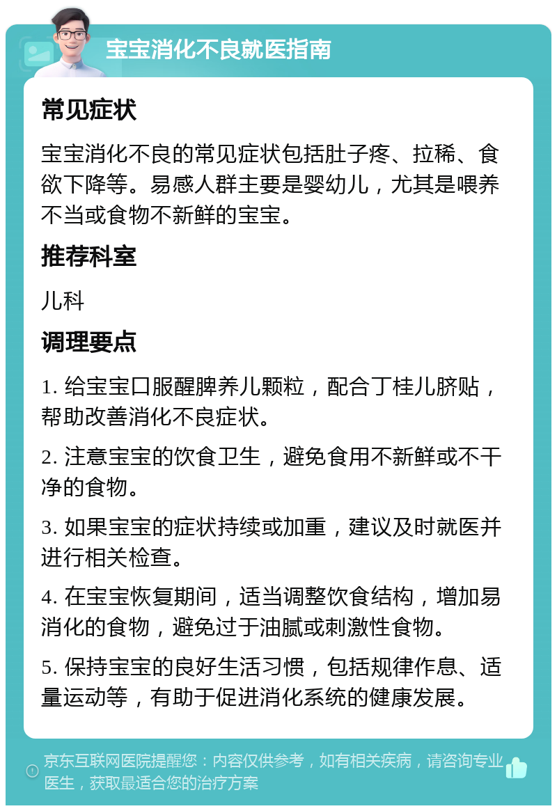 宝宝消化不良就医指南 常见症状 宝宝消化不良的常见症状包括肚子疼、拉稀、食欲下降等。易感人群主要是婴幼儿，尤其是喂养不当或食物不新鲜的宝宝。 推荐科室 儿科 调理要点 1. 给宝宝口服醒脾养儿颗粒，配合丁桂儿脐贴，帮助改善消化不良症状。 2. 注意宝宝的饮食卫生，避免食用不新鲜或不干净的食物。 3. 如果宝宝的症状持续或加重，建议及时就医并进行相关检查。 4. 在宝宝恢复期间，适当调整饮食结构，增加易消化的食物，避免过于油腻或刺激性食物。 5. 保持宝宝的良好生活习惯，包括规律作息、适量运动等，有助于促进消化系统的健康发展。